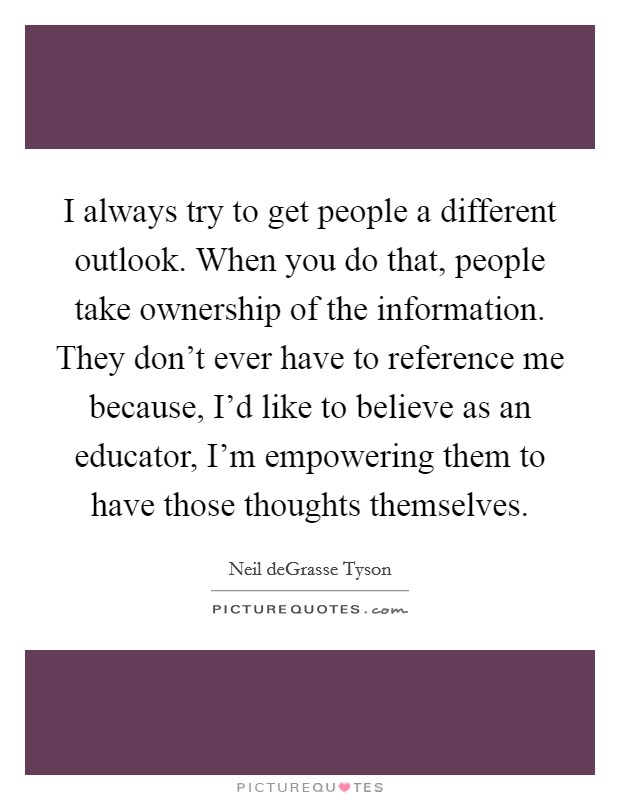 I always try to get people a different outlook. When you do that, people take ownership of the information. They don't ever have to reference me because, I'd like to believe as an educator, I'm empowering them to have those thoughts themselves. Picture Quote #1