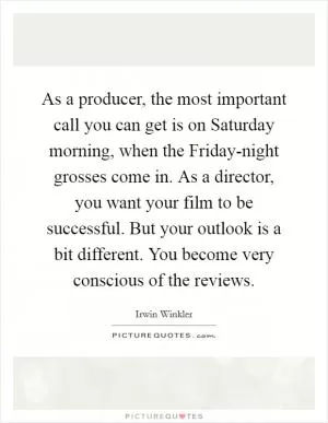 As a producer, the most important call you can get is on Saturday morning, when the Friday-night grosses come in. As a director, you want your film to be successful. But your outlook is a bit different. You become very conscious of the reviews Picture Quote #1