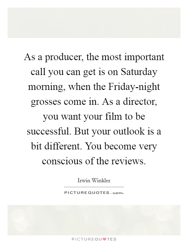 As a producer, the most important call you can get is on Saturday morning, when the Friday-night grosses come in. As a director, you want your film to be successful. But your outlook is a bit different. You become very conscious of the reviews. Picture Quote #1