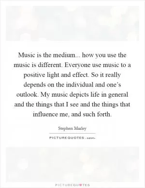 Music is the medium... how you use the music is different. Everyone use music to a positive light and effect. So it really depends on the individual and one’s outlook. My music depicts life in general and the things that I see and the things that influence me, and such forth Picture Quote #1