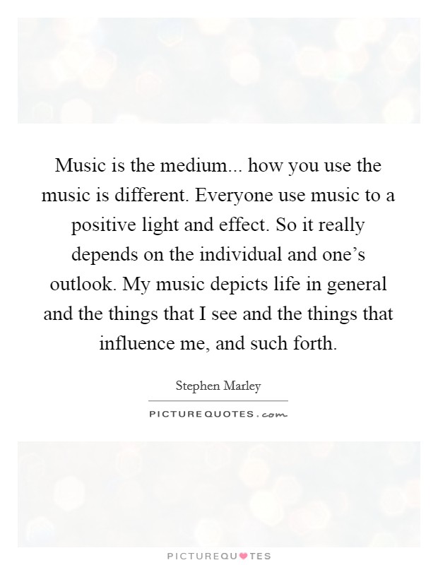 Music is the medium... how you use the music is different. Everyone use music to a positive light and effect. So it really depends on the individual and one's outlook. My music depicts life in general and the things that I see and the things that influence me, and such forth. Picture Quote #1