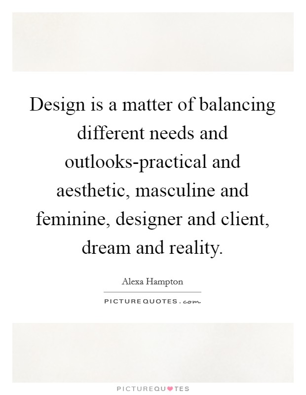 Design is a matter of balancing different needs and outlooks-practical and aesthetic, masculine and feminine, designer and client, dream and reality. Picture Quote #1