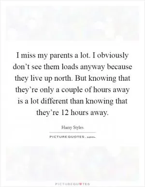 I miss my parents a lot. I obviously don’t see them loads anyway because they live up north. But knowing that they’re only a couple of hours away is a lot different than knowing that they’re 12 hours away Picture Quote #1
