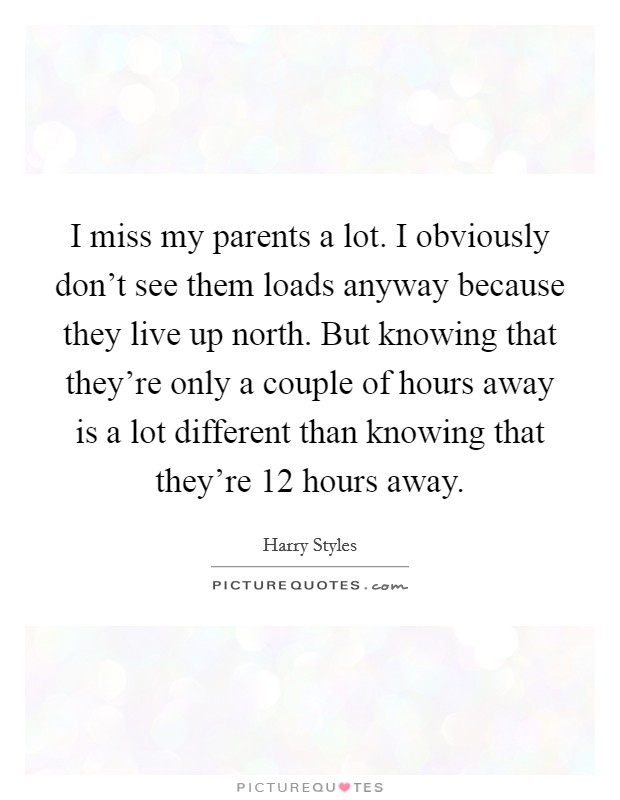 I miss my parents a lot. I obviously don't see them loads anyway because they live up north. But knowing that they're only a couple of hours away is a lot different than knowing that they're 12 hours away. Picture Quote #1