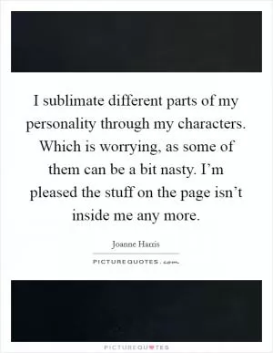 I sublimate different parts of my personality through my characters. Which is worrying, as some of them can be a bit nasty. I’m pleased the stuff on the page isn’t inside me any more Picture Quote #1