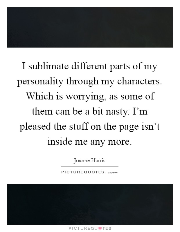 I sublimate different parts of my personality through my characters. Which is worrying, as some of them can be a bit nasty. I'm pleased the stuff on the page isn't inside me any more. Picture Quote #1
