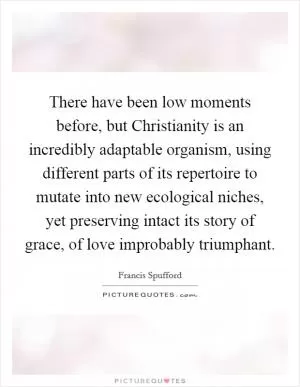 There have been low moments before, but Christianity is an incredibly adaptable organism, using different parts of its repertoire to mutate into new ecological niches, yet preserving intact its story of grace, of love improbably triumphant Picture Quote #1