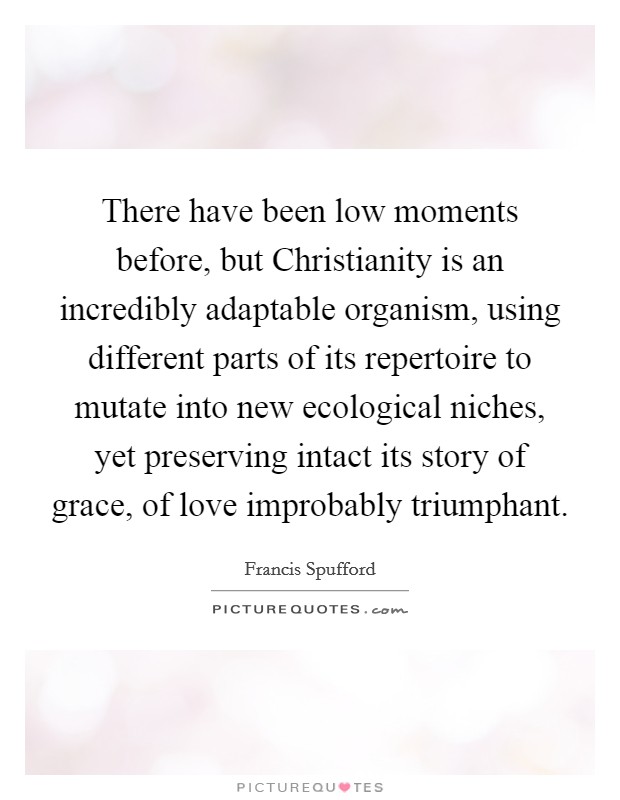 There have been low moments before, but Christianity is an incredibly adaptable organism, using different parts of its repertoire to mutate into new ecological niches, yet preserving intact its story of grace, of love improbably triumphant. Picture Quote #1