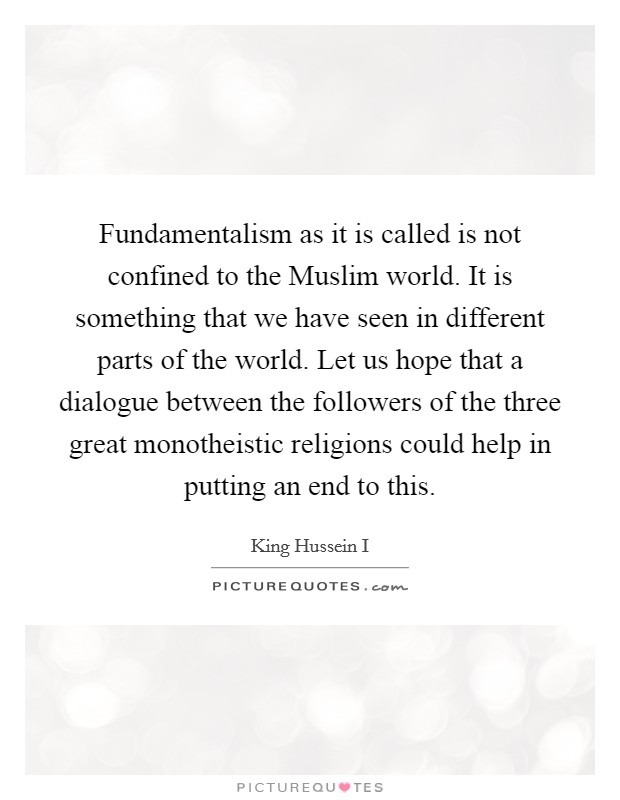 Fundamentalism as it is called is not confined to the Muslim world. It is something that we have seen in different parts of the world. Let us hope that a dialogue between the followers of the three great monotheistic religions could help in putting an end to this. Picture Quote #1