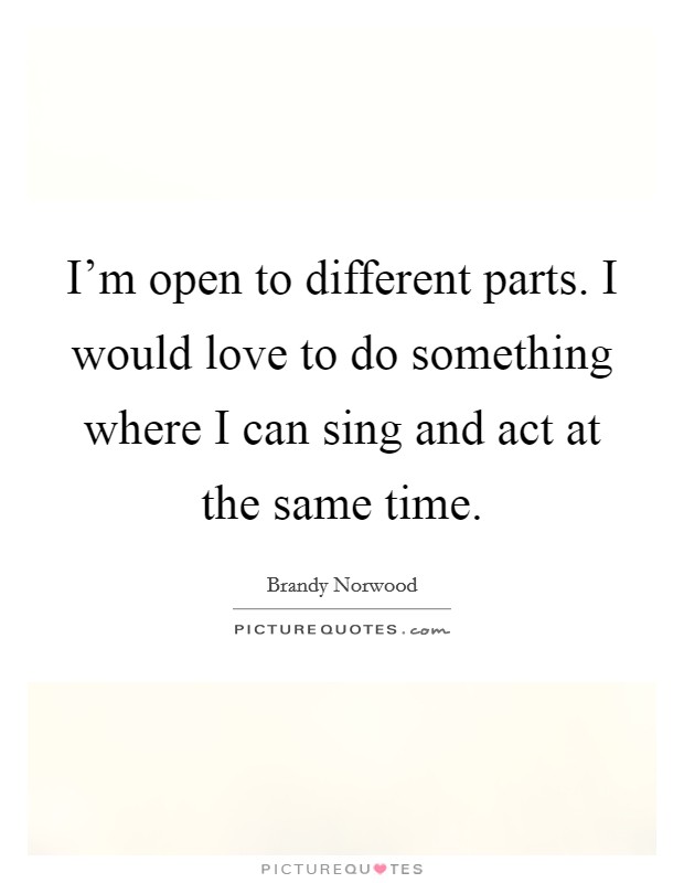 I'm open to different parts. I would love to do something where I can sing and act at the same time. Picture Quote #1
