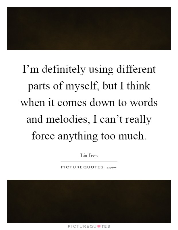 I'm definitely using different parts of myself, but I think when it comes down to words and melodies, I can't really force anything too much. Picture Quote #1