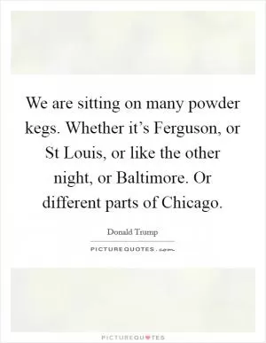 We are sitting on many powder kegs. Whether it’s Ferguson, or St Louis, or like the other night, or Baltimore. Or different parts of Chicago Picture Quote #1