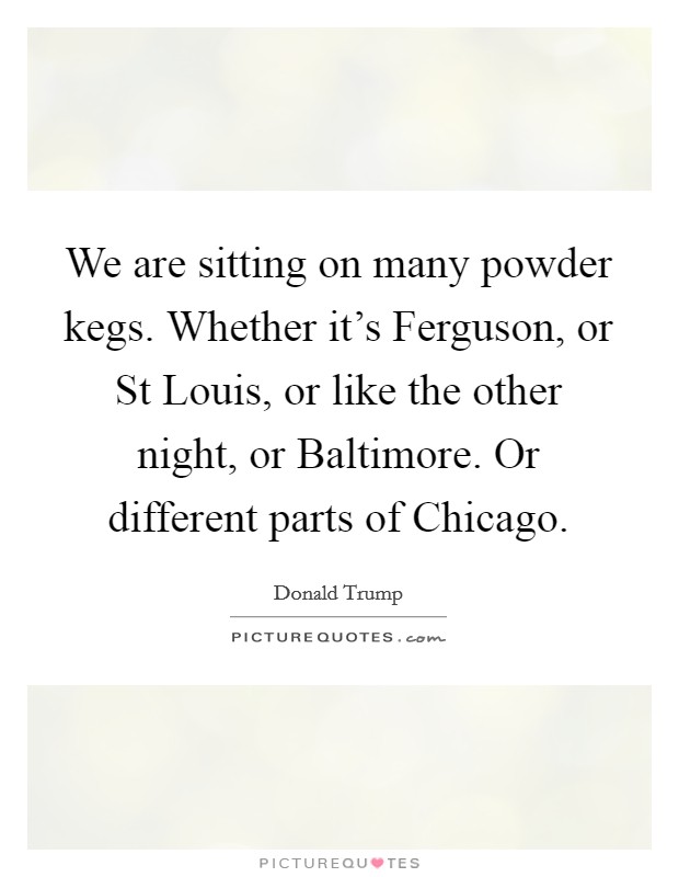 We are sitting on many powder kegs. Whether it's Ferguson, or St Louis, or like the other night, or Baltimore. Or different parts of Chicago. Picture Quote #1