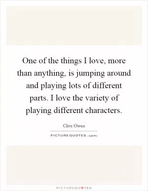One of the things I love, more than anything, is jumping around and playing lots of different parts. I love the variety of playing different characters Picture Quote #1
