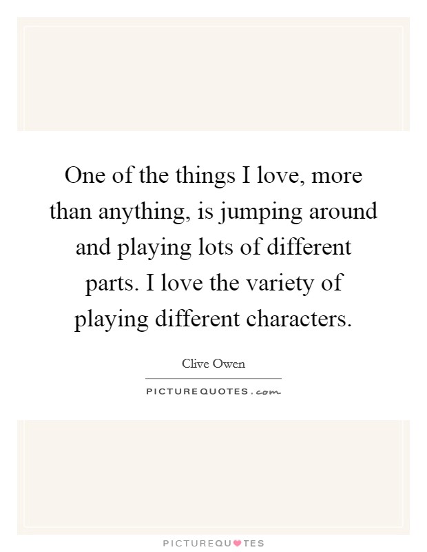 One of the things I love, more than anything, is jumping around and playing lots of different parts. I love the variety of playing different characters. Picture Quote #1