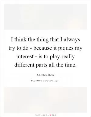 I think the thing that I always try to do - because it piques my interest - is to play really different parts all the time Picture Quote #1