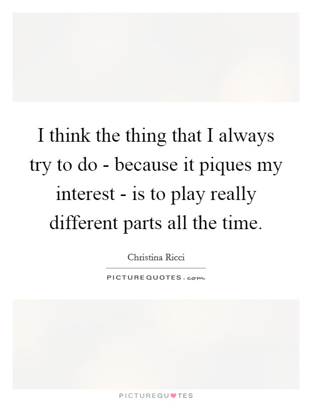I think the thing that I always try to do - because it piques my interest - is to play really different parts all the time. Picture Quote #1