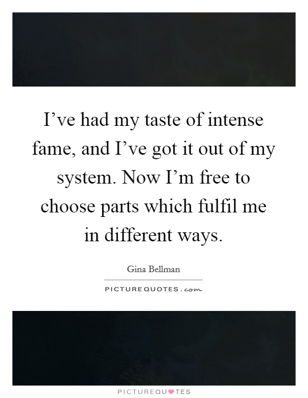 I've had my taste of intense fame, and I've got it out of my system. Now I'm free to choose parts which fulfil me in different ways. Picture Quote #1