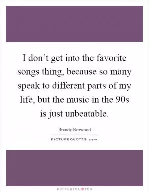I don’t get into the favorite songs thing, because so many speak to different parts of my life, but the music in the  90s is just unbeatable Picture Quote #1