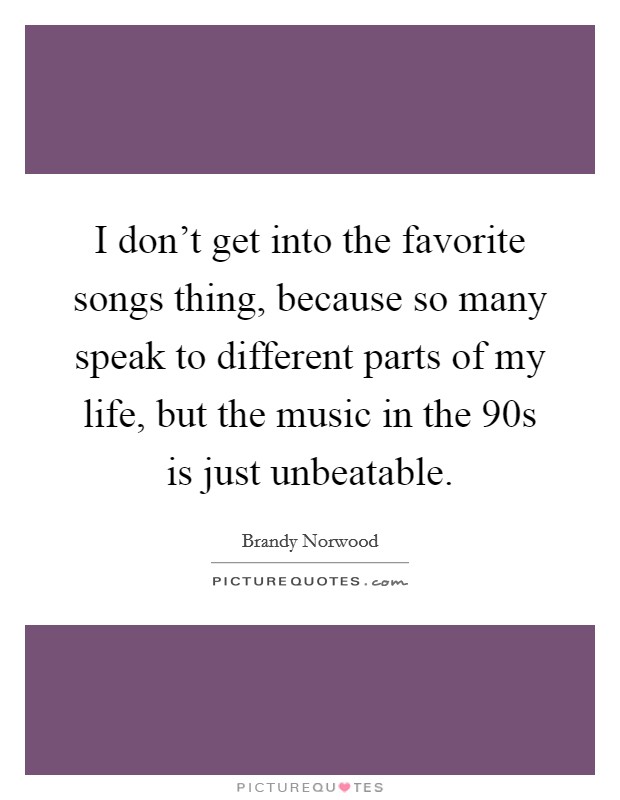 I don't get into the favorite songs thing, because so many speak to different parts of my life, but the music in the  90s is just unbeatable. Picture Quote #1