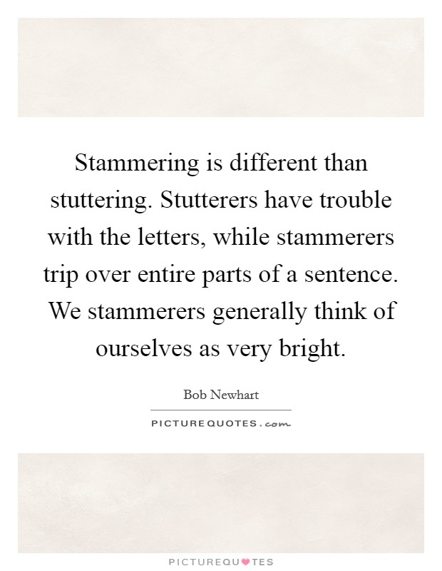 Stammering is different than stuttering. Stutterers have trouble with the letters, while stammerers trip over entire parts of a sentence. We stammerers generally think of ourselves as very bright. Picture Quote #1