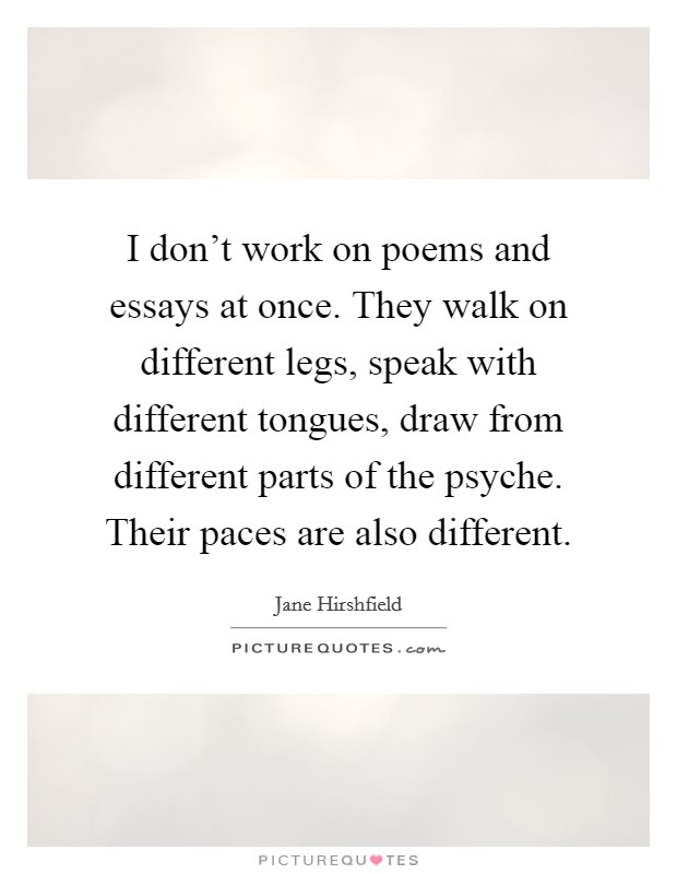 I don't work on poems and essays at once. They walk on different legs, speak with different tongues, draw from different parts of the psyche. Their paces are also different. Picture Quote #1