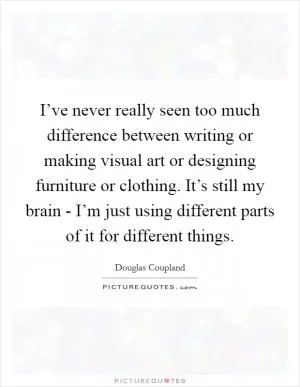 I’ve never really seen too much difference between writing or making visual art or designing furniture or clothing. It’s still my brain - I’m just using different parts of it for different things Picture Quote #1