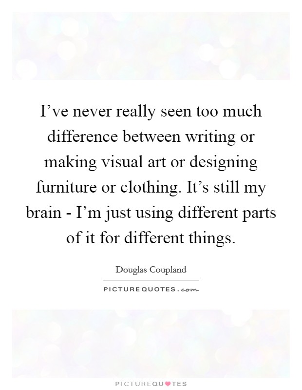 I've never really seen too much difference between writing or making visual art or designing furniture or clothing. It's still my brain - I'm just using different parts of it for different things. Picture Quote #1