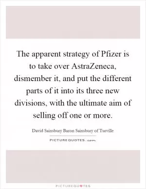 The apparent strategy of Pfizer is to take over AstraZeneca, dismember it, and put the different parts of it into its three new divisions, with the ultimate aim of selling off one or more Picture Quote #1