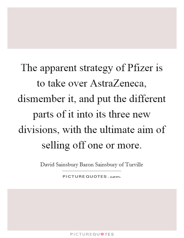 The apparent strategy of Pfizer is to take over AstraZeneca, dismember it, and put the different parts of it into its three new divisions, with the ultimate aim of selling off one or more. Picture Quote #1