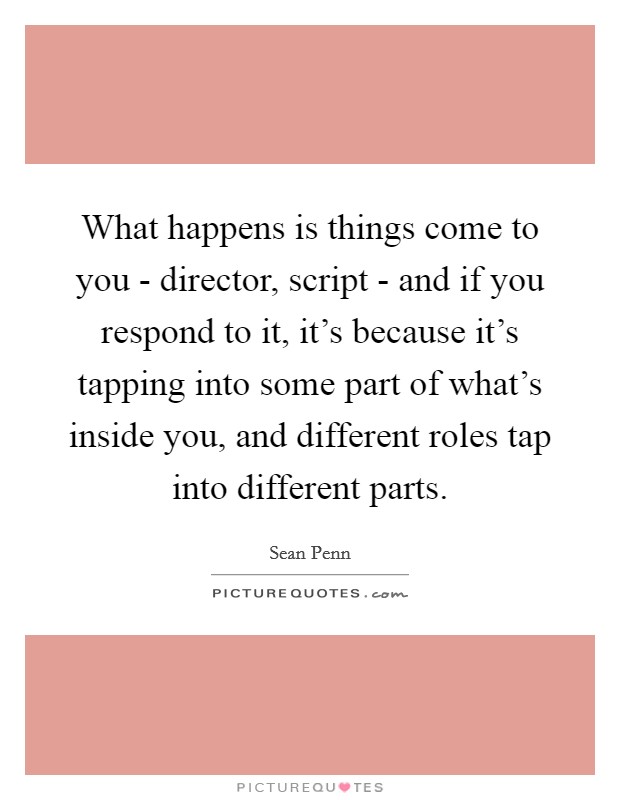 What happens is things come to you - director, script - and if you respond to it, it's because it's tapping into some part of what's inside you, and different roles tap into different parts. Picture Quote #1