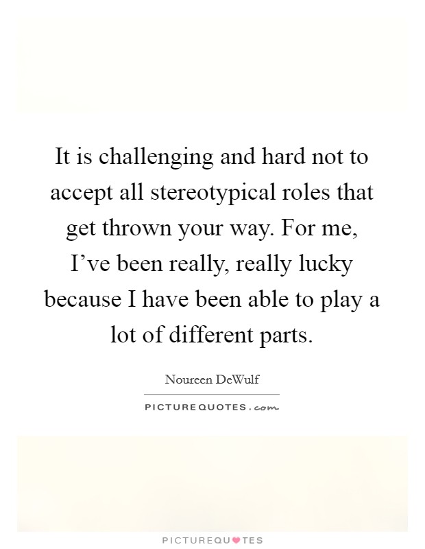 It is challenging and hard not to accept all stereotypical roles that get thrown your way. For me, I've been really, really lucky because I have been able to play a lot of different parts. Picture Quote #1
