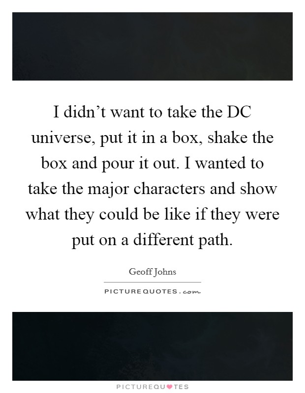 I didn't want to take the DC universe, put it in a box, shake the box and pour it out. I wanted to take the major characters and show what they could be like if they were put on a different path. Picture Quote #1