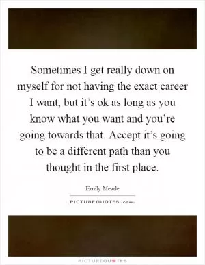 Sometimes I get really down on myself for not having the exact career I want, but it’s ok as long as you know what you want and you’re going towards that. Accept it’s going to be a different path than you thought in the first place Picture Quote #1
