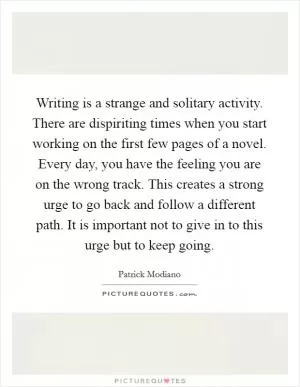 Writing is a strange and solitary activity. There are dispiriting times when you start working on the first few pages of a novel. Every day, you have the feeling you are on the wrong track. This creates a strong urge to go back and follow a different path. It is important not to give in to this urge but to keep going Picture Quote #1