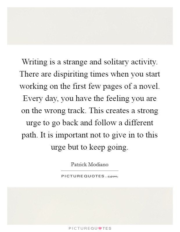 Writing is a strange and solitary activity. There are dispiriting times when you start working on the first few pages of a novel. Every day, you have the feeling you are on the wrong track. This creates a strong urge to go back and follow a different path. It is important not to give in to this urge but to keep going. Picture Quote #1