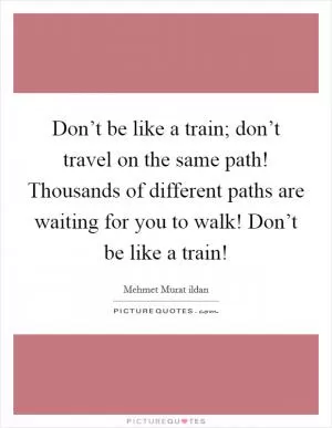 Don’t be like a train; don’t travel on the same path! Thousands of different paths are waiting for you to walk! Don’t be like a train! Picture Quote #1