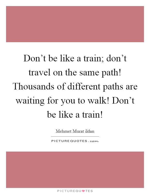 Don't be like a train; don't travel on the same path! Thousands of different paths are waiting for you to walk! Don't be like a train! Picture Quote #1