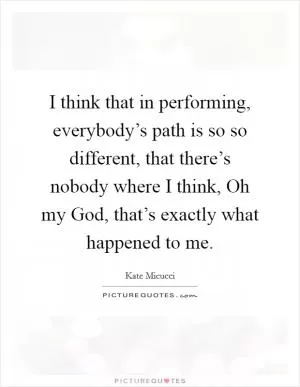 I think that in performing, everybody’s path is so so different, that there’s nobody where I think, Oh my God, that’s exactly what happened to me Picture Quote #1
