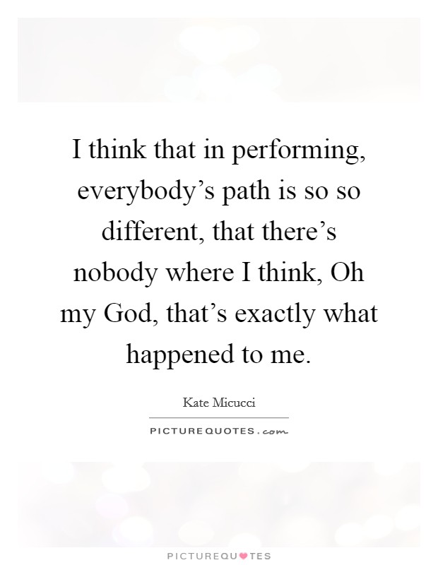 I think that in performing, everybody's path is so so different, that there's nobody where I think, Oh my God, that's exactly what happened to me. Picture Quote #1