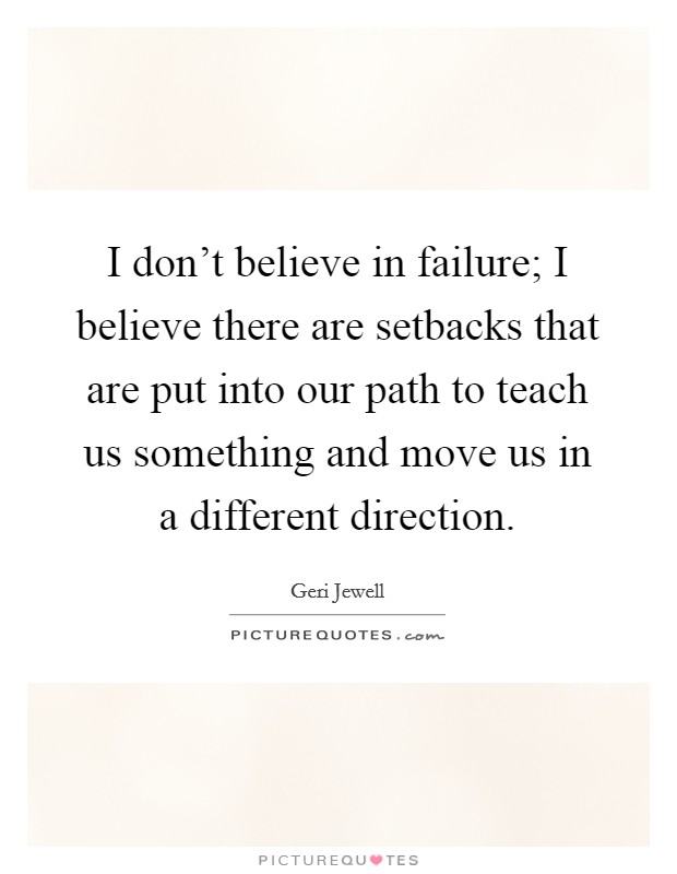 I don't believe in failure; I believe there are setbacks that are put into our path to teach us something and move us in a different direction. Picture Quote #1