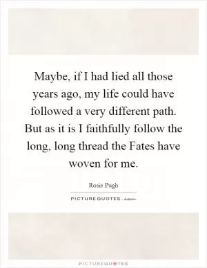 Maybe, if I had lied all those years ago, my life could have followed a very different path. But as it is I faithfully follow the long, long thread the Fates have woven for me Picture Quote #1