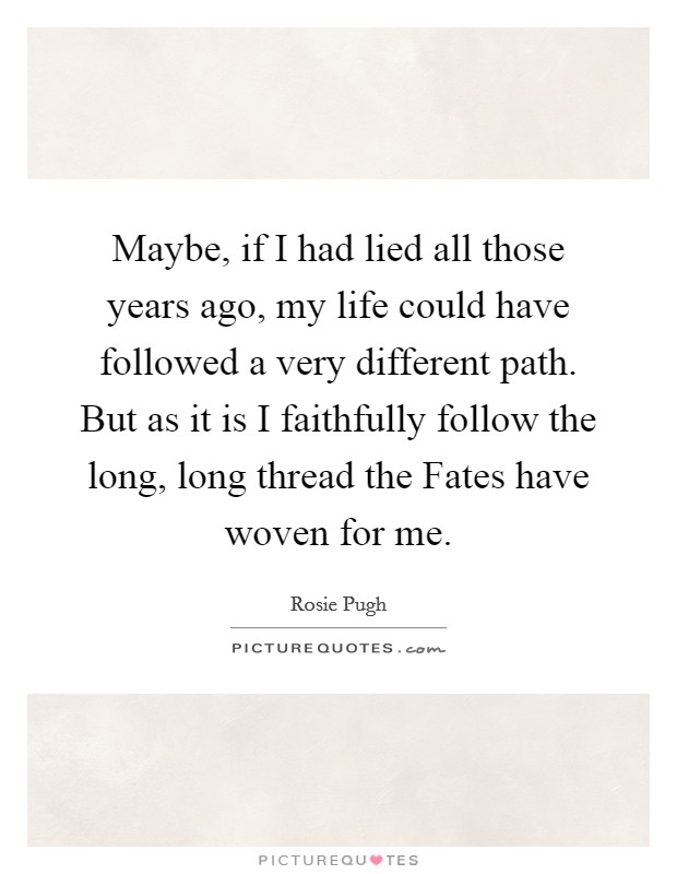 Maybe, if I had lied all those years ago, my life could have followed a very different path. But as it is I faithfully follow the long, long thread the Fates have woven for me. Picture Quote #1