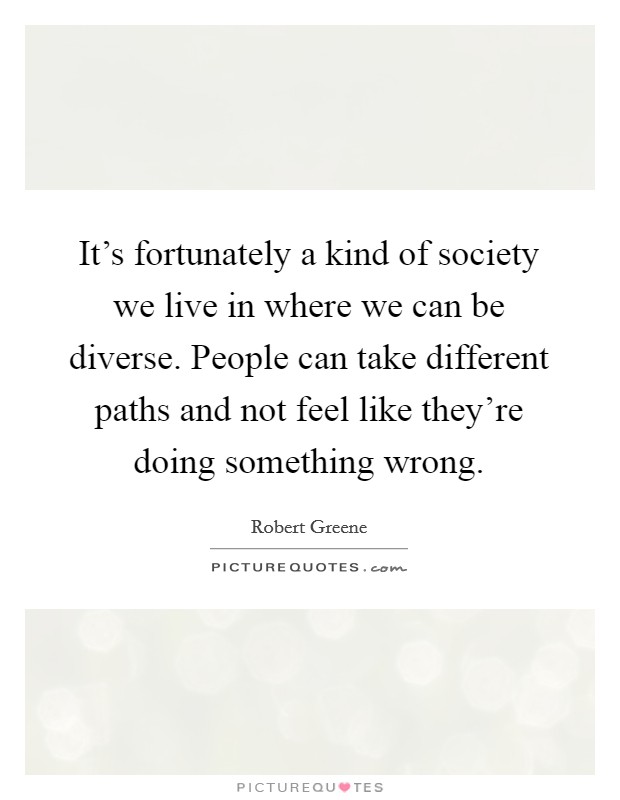 It's fortunately a kind of society we live in where we can be diverse. People can take different paths and not feel like they're doing something wrong. Picture Quote #1