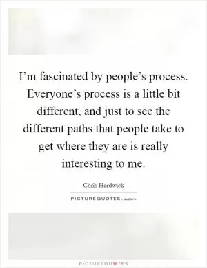 I’m fascinated by people’s process. Everyone’s process is a little bit different, and just to see the different paths that people take to get where they are is really interesting to me Picture Quote #1