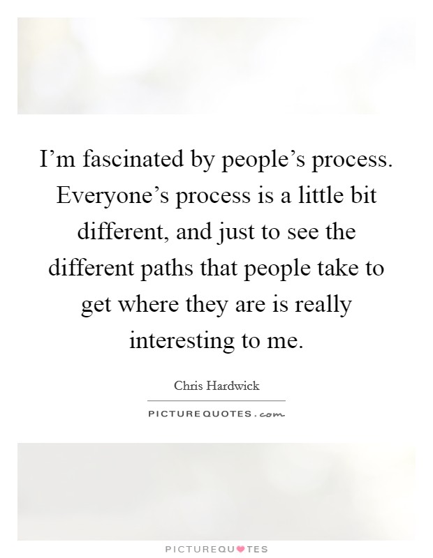 I'm fascinated by people's process. Everyone's process is a little bit different, and just to see the different paths that people take to get where they are is really interesting to me. Picture Quote #1