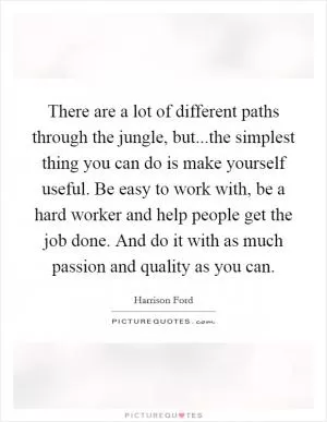 There are a lot of different paths through the jungle, but...the simplest thing you can do is make yourself useful. Be easy to work with, be a hard worker and help people get the job done. And do it with as much passion and quality as you can Picture Quote #1