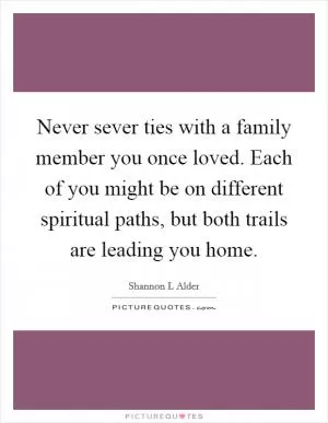 Never sever ties with a family member you once loved. Each of you might be on different spiritual paths, but both trails are leading you home Picture Quote #1