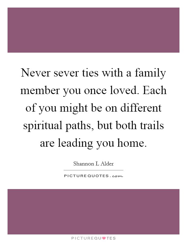 Never sever ties with a family member you once loved. Each of you might be on different spiritual paths, but both trails are leading you home. Picture Quote #1