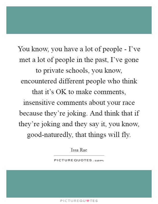 You know, you have a lot of people - I've met a lot of people in the past, I've gone to private schools, you know, encountered different people who think that it's OK to make comments, insensitive comments about your race because they're joking. And think that if they're joking and they say it, you know, good-naturedly, that things will fly. Picture Quote #1